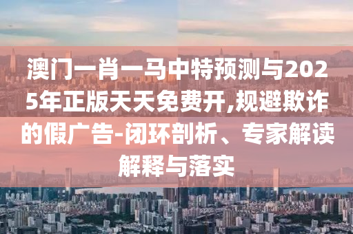 澳門一肖一馬中特預(yù)測與2025年正版天天免費開,規(guī)避欺詐的假廣告-閉環(huán)剖析、專家解讀解釋與落實