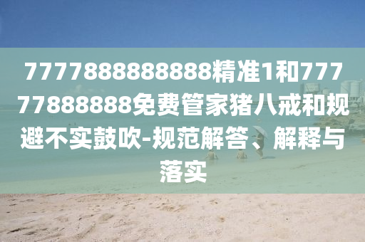 7777888888888精準1和77777888888免費管家豬八戒和規(guī)避不實鼓吹-規(guī)范解答、解釋與落實