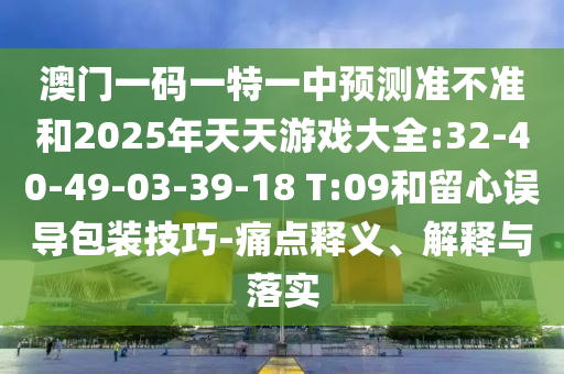 澳門一碼一特一中預(yù)測準(zhǔn)不準(zhǔn)和2025年天天游戲大全:32-40-49-03-39-18 T:09和留心誤導(dǎo)包裝技巧-痛點釋義、解釋與落實