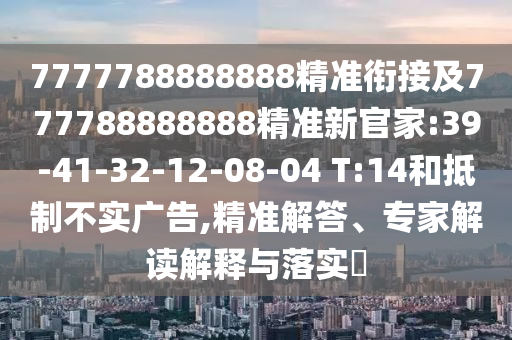 7777788888888精準(zhǔn)銜接及777788888888精準(zhǔn)新官家:39-41-32-12-08-04 T:14和抵制不實廣告,精準(zhǔn)解答、專家解讀解釋與落實?