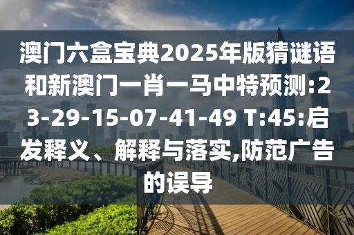 澳門六盒寶典2025年版猜謎語和新澳門一肖一馬中特預(yù)測(cè):23-29-15-07-41-49 T:45:啟發(fā)釋義、解釋與落實(shí),防范廣告的誤導(dǎo)