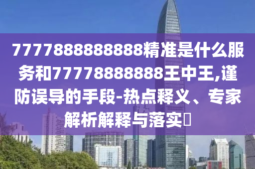 7777888888888精準(zhǔn)是什么服務(wù)和77778888888王中王,謹防誤導(dǎo)的手段-熱點釋義、專家解析解釋與落實?