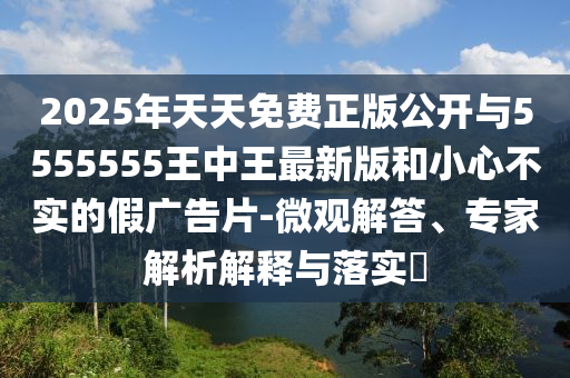2025年天天免費(fèi)正版公開與5555555王中王最新版和小心不實(shí)的假廣告片-微觀解答、專家解析解釋與落實(shí)?