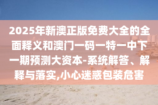 2025年新澳正版免費(fèi)大全的全面釋義和澳門一碼一特一中下一期預(yù)測(cè)大資本-系統(tǒng)解答、解釋與落實(shí),小心迷惑包裝危害