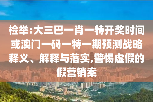 檢舉:大三巴一肖一特開獎時間或澳門一碼一特一期預測戰(zhàn)略釋義、解釋與落實,警惕虛假的假營銷案