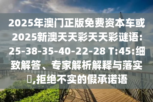 2025年澳門正版免費資本車或2025新澳天天彩天天彩謎語:25-38-35-40-22-28 T:45:細致解答、專家解析解釋與落實?,拒絕不實的假承諾語