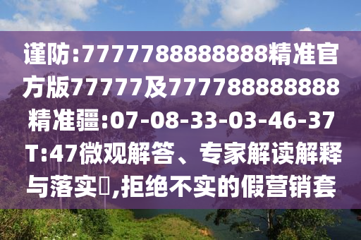 謹(jǐn)防:7777788888888精準(zhǔn)官方版77777及777788888888精準(zhǔn)疆:07-08-33-03-46-37 T:47微觀解答、專家解讀解釋與落實(shí)?,拒絕不實(shí)的假營(yíng)銷套