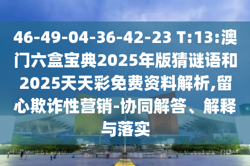 46-49-04-36-42-23 T:13:澳門六盒寶典2025年版猜謎語(yǔ)和2025天天彩免費(fèi)資料解析,留心欺詐性營(yíng)銷-協(xié)同解答、解釋與落實(shí)
