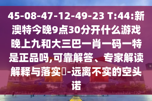 45-08-47-12-49-23 T:44:新澳特今晚9點30分開什么游戲晚上九和大三巴一肖一碼一特是正品嗎,可靠解答、專家解讀解釋與落實?-遠(yuǎn)離不實的空頭諾