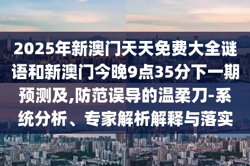 2025年新澳門天天免費大全謎語和新澳門今晚9點35分下一期預(yù)測及,防范誤導(dǎo)的溫柔刀-系統(tǒng)分析、專家解析解釋與落實
