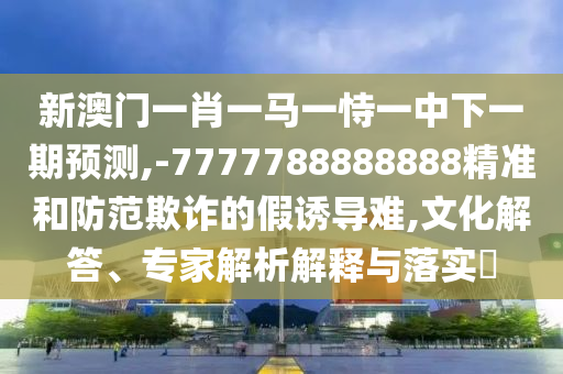 新澳門一肖一馬一恃一中下一期預(yù)測,-7777788888888精準(zhǔn)和防范欺詐的假誘導(dǎo)難,文化解答、專家解析解釋與落實(shí)?