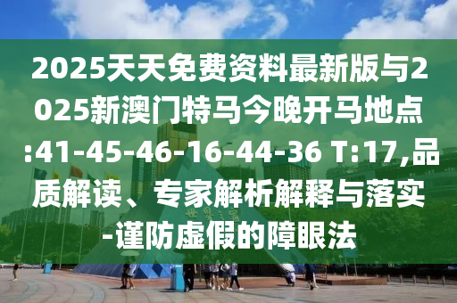 2025天天免費資料最新版與2025新澳門特馬今晚開馬地點:41-45-46-16-44-36 T:17,品質(zhì)解讀、專家解析解釋與落實-謹防虛假的障眼法