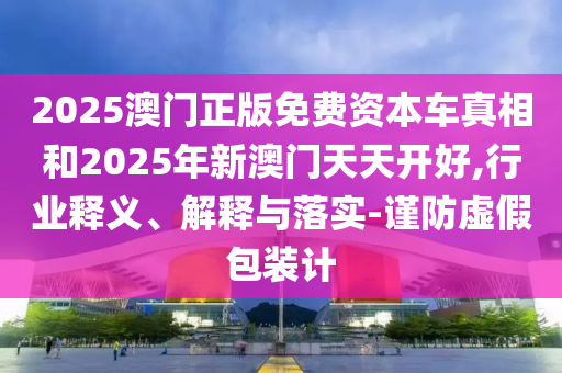 2025澳門正版免費(fèi)資本車真相和2025年新澳門天天開好,行業(yè)釋義、解釋與落實(shí)-謹(jǐn)防虛假包裝計(jì)