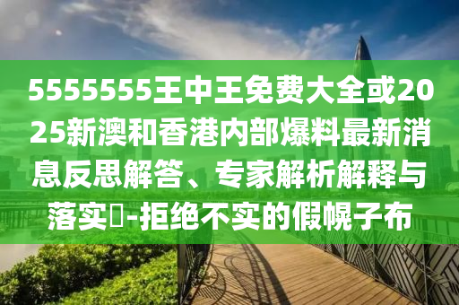 5555555王中王免費大全或2025新澳和香港內(nèi)部爆料最新消息反思解答、專家解析解釋與落實?-拒絕不實的假幌子布