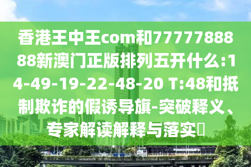 香港王中王com和7777788888新澳門正版排列五開什么:14-49-19-22-48-20 T:48和抵制欺詐的假誘導(dǎo)旗-突破釋義、專家解讀解釋與落實(shí)?