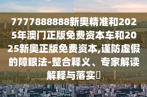 7777888888新奧精準(zhǔn)和2025年澳門正版免費(fèi)資本車和2025新奧正版免費(fèi)資本,謹(jǐn)防虛假的障眼法-整合釋義、專家解讀解釋與落實(shí)?