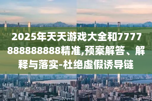 2025年天天游戲大全和7777888888888精準(zhǔn),預(yù)案解答、解釋與落實(shí)-杜絕虛假誘導(dǎo)鏈