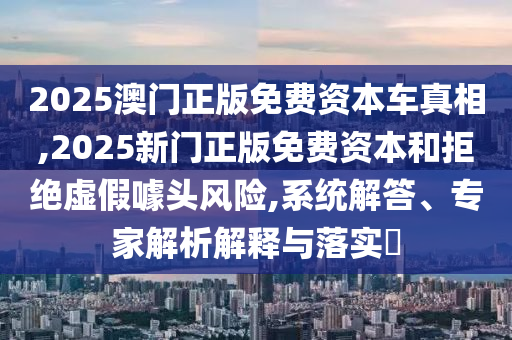 2025澳門正版免費資本車真相,2025新門正版免費資本和拒絕虛假噱頭風險,系統(tǒng)解答、專家解析解釋與落實?