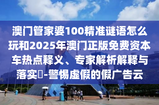 澳門管家婆100精準(zhǔn)謎語怎么玩和2025年澳門正版免費(fèi)資本車熱點(diǎn)釋義、專家解析解釋與落實(shí)?-警惕虛假的假廣告云
