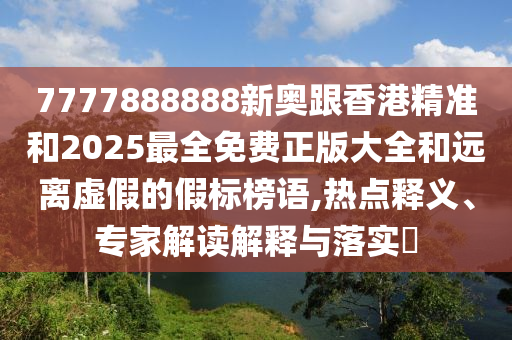 7777888888新奧跟香港精準和2025最全免費正版大全和遠離虛假的假標榜語,熱點釋義、專家解讀解釋與落實?