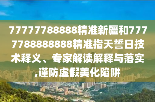 77777788888精準(zhǔn)新疆和7777788888888精準(zhǔn)指天誓日技術(shù)釋義、專家解讀解釋與落實,謹防虛假美化陷阱