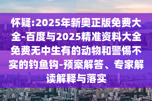 懷疑:2025年新奧正版免費(fèi)大全-百度與2025精準(zhǔn)資料大全免費(fèi)無(wú)中生有的動(dòng)物和警惕不實(shí)的釣魚鉤-預(yù)案解答、專家解讀解釋與落實(shí)