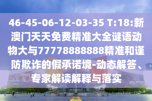 46-45-06-12-03-35 T:18:新澳門(mén)天天免費(fèi)精準(zhǔn)大全謎語(yǔ)動(dòng)物大與77778888888精準(zhǔn)和謹(jǐn)防欺詐的假承諾境-動(dòng)態(tài)解答、專(zhuān)家解讀解釋與落實(shí)