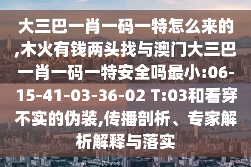 大三巴一肖一碼一特怎么來的,木火有錢兩頭找與澳門大三巴一肖一碼一特安全嗎最小:06-15-41-03-36-02 T:03和看穿不實的偽裝,傳播剖析、專家解析解釋與落實