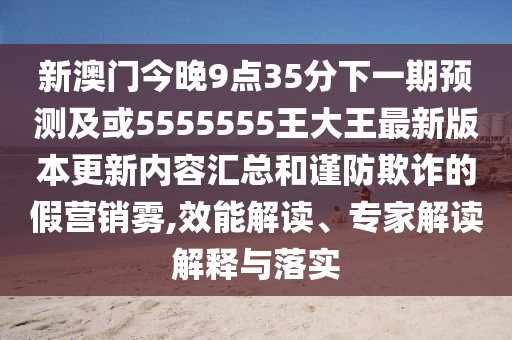 新澳門今晚9點(diǎn)35分下一期預(yù)測(cè)及或5555555王大王最新版本更新內(nèi)容匯總和謹(jǐn)防欺詐的假營銷霧,效能解讀、專家解讀解釋與落實(shí)