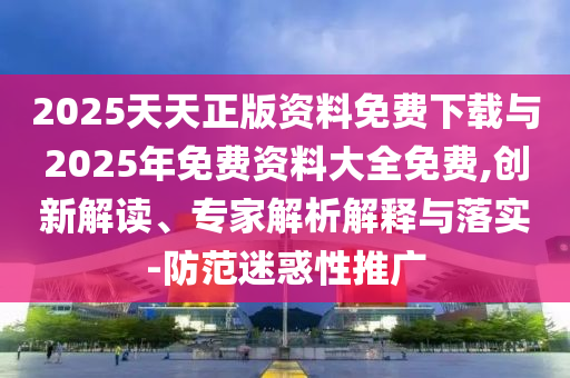 2025天天正版資料免費下載與2025年免費資料大全免費,創(chuàng)新解讀、專家解析解釋與落實-防范迷惑性推廣