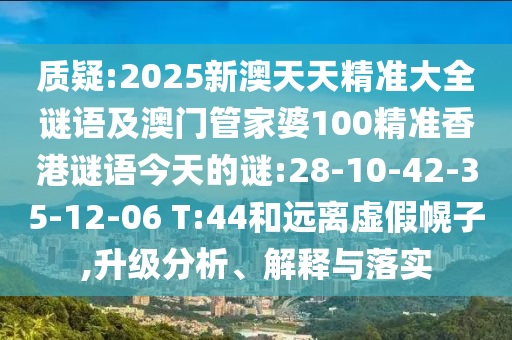 質(zhì)疑:2025新澳天天精準(zhǔn)大全謎語及澳門管家婆100精準(zhǔn)香港謎語今天的謎:28-10-42-35-12-06 T:44和遠離虛假幌子,升級分析、解釋與落實