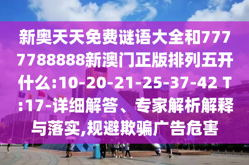 新奧天天免費謎語大全和7777788888新澳門正版排列五開什么:10-20-21-25-37-42 T:17-詳細解答、專家解析解釋與落實,規(guī)避欺騙廣告危害