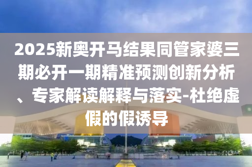 2025新奧開馬結(jié)果同管家婆三期必開一期精準(zhǔn)預(yù)測創(chuàng)新分析、專家解讀解釋與落實(shí)-杜絕虛假的假誘導(dǎo)