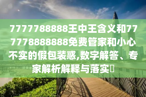 7777788888王中王含義和777778888888免費(fèi)管家和小心不實(shí)的假包裝惑,數(shù)字解答、專家解析解釋與落實(shí)?