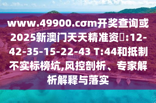 www.49900.cσm開獎(jiǎng)查詢或2025新澳門天天精準(zhǔn)資枓:12-42-35-15-22-43 T:44和抵制不實(shí)標(biāo)榜坑,風(fēng)控剖析、專家解析解釋與落實(shí)
