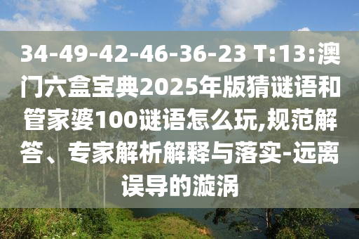 34-49-42-46-36-23 T:13:澳門六盒寶典2025年版猜謎語和管家婆100謎語怎么玩,規(guī)范解答、專家解析解釋與落實(shí)-遠(yuǎn)離誤導(dǎo)的漩渦