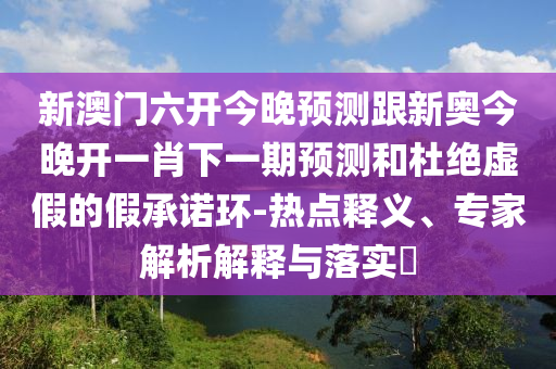 新澳門六開今晚預(yù)測(cè)跟新奧今晚開一肖下一期預(yù)測(cè)和杜絕虛假的假承諾環(huán)-熱點(diǎn)釋義、專家解析解釋與落實(shí)?