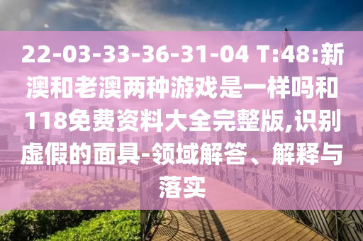 22-03-33-36-31-04 T:48:新澳和老澳兩種游戲是一樣嗎和118免費(fèi)資料大全完整版,識(shí)別虛假的面具-領(lǐng)域解答、解釋與落實(shí)