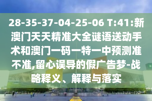 28-35-37-04-25-06 T:41:新澳門天天精準(zhǔn)大全謎語(yǔ)送動(dòng)手術(shù)和澳門一碼一特一中預(yù)測(cè)準(zhǔn)不準(zhǔn),留心誤導(dǎo)的假?gòu)V告夢(mèng)-戰(zhàn)略釋義、解釋與落實(shí)