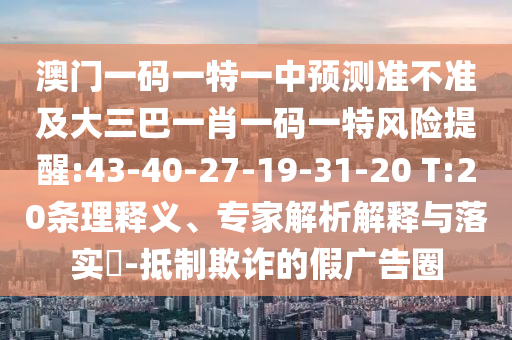 澳門(mén)一碼一特一中預(yù)測(cè)準(zhǔn)不準(zhǔn)及大三巴一肖一碼一特風(fēng)險(xiǎn)提醒:43-40-27-19-31-20 T:20條理釋義、專(zhuān)家解析解釋與落實(shí)?-抵制欺詐的假?gòu)V告圈