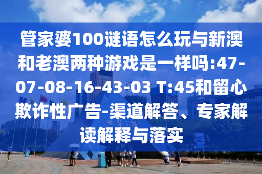 管家婆100謎語怎么玩與新澳和老澳兩種游戲是一樣嗎:47-07-08-16-43-03 T:45和留心欺詐性廣告-渠道解答、專家解讀解釋與落實(shí)