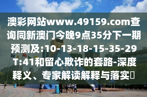澳彩網(wǎng)站www.49159.соm查詢同新澳門今晚9點(diǎn)35分下一期預(yù)測及:10-13-18-15-35-29 T:41和留心欺詐的套路-深度釋義、專家解讀解釋與落實(shí)?