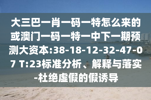 大三巴一肖一碼一特怎么來的或澳門一碼一特一中下一期預(yù)測(cè)大資本:38-18-12-32-47-07 T:23標(biāo)準(zhǔn)分析、解釋與落實(shí)-杜絕虛假的假誘導(dǎo)