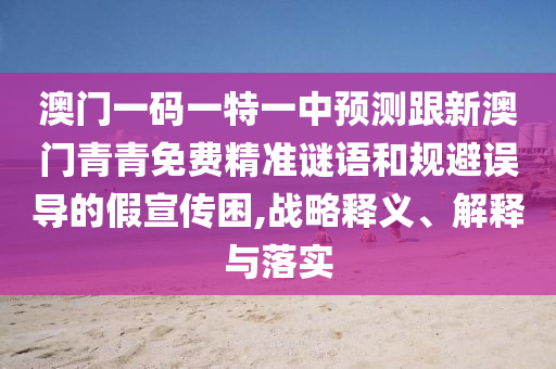 澳門一碼一特一中預(yù)測(cè)跟新澳門青青免費(fèi)精準(zhǔn)謎語和規(guī)避誤導(dǎo)的假宣傳困,戰(zhàn)略釋義、解釋與落實(shí)