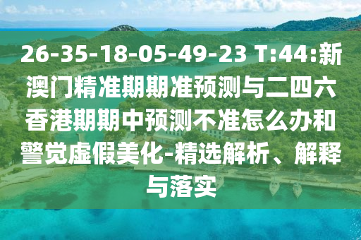 26-35-18-05-49-23 T:44:新澳門精準(zhǔn)期期準(zhǔn)預(yù)測(cè)與二四六香港期期中預(yù)測(cè)不準(zhǔn)怎么辦和警覺虛假美化-精選解析、解釋與落實(shí)