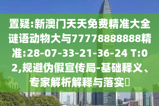 置疑:新澳門天天免費精準(zhǔn)大全謎語動物大與77778888888精準(zhǔn):28-07-33-21-36-24 T:02,規(guī)避偽假宣傳局-基礎(chǔ)釋義、專家解析解釋與落實?