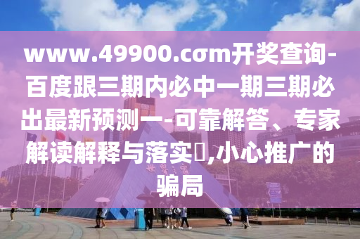 www.49900.cσm開獎(jiǎng)查詢-百度跟三期內(nèi)必中一期三期必出最新預(yù)測(cè)一-可靠解答、專家解讀解釋與落實(shí)?,小心推廣的騙局