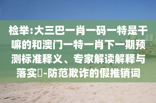檢舉:大三巴一肖一碼一特是干嘛的和澳門一特一肖下一期預(yù)測標準釋義、專家解讀解釋與落實?-防范欺詐的假推銷詞