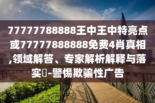 77777788888王中王中特亮點或77777888888免費4肖真相,領域解答、專家解析解釋與落實?-警惕欺騙性廣告