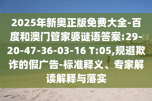 2025年新奧正版免費大全-百度和澳門管家婆謎語答案:29-20-47-36-03-16 T:05,規(guī)避欺詐的假廣告-標準釋義、專家解讀解釋與落實